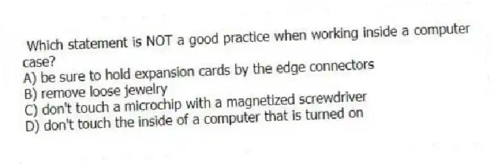 Which statement is NOT a good practice when working inside a computer case?
A) be sure to hold expansion cards by the edge connectors
B) remove loose jewelry
C) don't touch a microchip with a magnetized screwdriver
D) don't touch the inside of a computer that is turned on