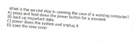 What is the second step in opening the case of a working computer?
A) press and hold down the power button for a moment
B) back up important data
C) power down the system and unplug it
D) open the case cover