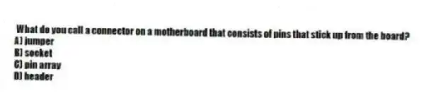 What do you call a connector on a motherboard that consists of pins that stick up from the board?
A) jumper
B) socket
C) pin array
D) header