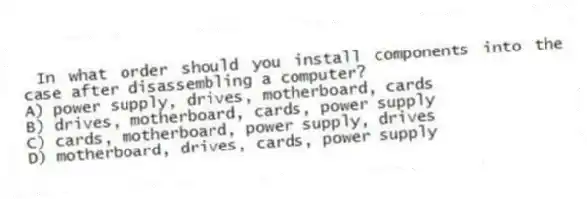In what order should you install components into the case after disassembling a computer?
A) power supply, drives, motherboard, cards
B) drives, motherboard, cards, power supply
C) cards, motherboard, power supply, drives
D) motherboard, drives, cards, power supply