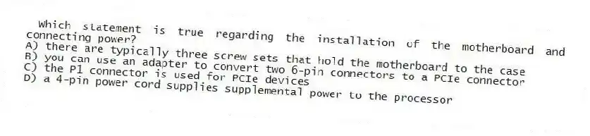Which statement is true regarding the installation of the motherboard and connecting power?
A) there are typically three screw sets that hold the motherboard to the case
B) you can use an adapter to convert two 6-pin connectors to a PCIe connector
C) the P1 connector is used for PCIe devices
D) a 4-pin power cord supplies supplemental power to the processor