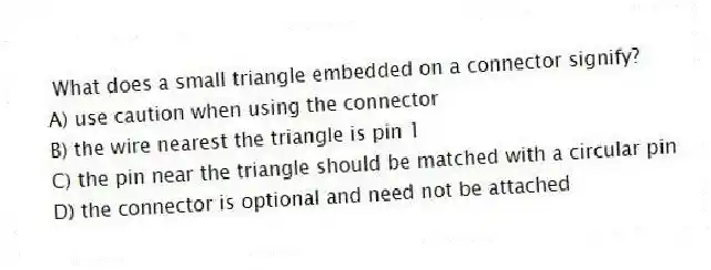 What does a small triangle embedded on a connector signify?
A) use caution when using the connector
B) the wire nearest the triangle is pin 1
C) the pin near the triangle should be matched with a circular pin
D) the connector is optional and need not be attached