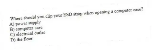 Where should you clip your ESD strap when opening a computer case?
A) power supply
B) computer case
C) electrical outlet
D) the floor