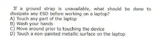 If a ground strap is unavailable, what should be done to dissipate any ESD before working on a laptop?
A) Touch any part of the laptop
B) Wash your hands
C) Move around prior to touching the device
D) Touch a non-painted metallic surface on the laptop