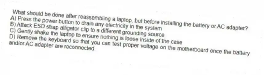 What should be done after reassembling a laptop, but before installing the battery or AC adapter?
A) Press the power button to drain any electricity in the system
B) Attack ESD strap alligator clip to a different grounding source
C) Gently shake the laptop to ensure nothing is loose inside of the case
D) Remove the keyboard so that you can test proper voltage on the motherboard once the battery and/or AC adapter are reconnected.
