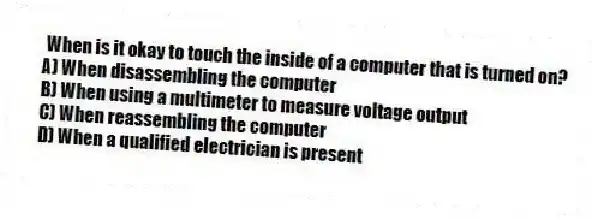 When is it okay to touch the inside of a computer that is turned on?
A) When disassembling the computer
B) When using a multimeter to measure voltage output
C) When reassembling the computer
D) When a qualified electrician is present