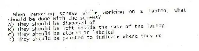 When removing screws while working on a laptop, what should be done with the screws?
A) They should be disposed of
B) They should be left inside the case of the laptop
C) They should be stored or labeled
D) They should be painted to indicate where they go