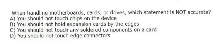 When handling motherboards, cards, or drives, which statement is NOT accurate?
A) You should not touch chips on the device
B) You should not hold expansion cards by the edges
C) You should not touch any soldered components on a card
D) You should not touch edge connectors