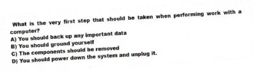  What is the very first step that should be taken when performing work with a computer?
A) You should back up any important data
B) You should ground yourself
C) The components should be removed
D) You should power down the system and unplug it.