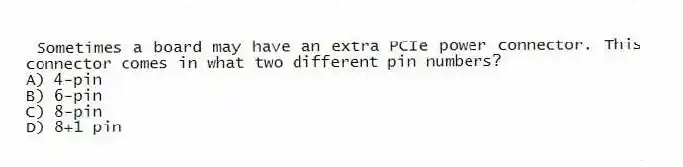 Sometimes a board may have an extra PCIe power connector. This connector comes in what two different pin numbers?
A) 4-pin
B) 6-pin
C) 8-pin
D) 8+1 pin