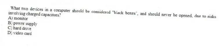 What two devices in a computer should be considered "black boxes", and should never be opened, due to risks involving charged capacitors?
A) monitor
B) power supply
C) hard drive
D) video card
