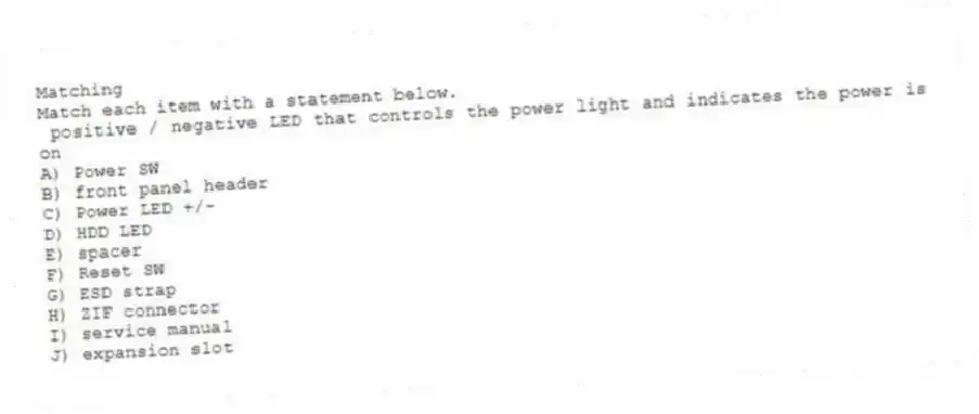 Matching
Match each item with a statement below.
- positive / negative LED that controls the power light and indicates the power is on
A) Power SW
B) front panel header
C) Power LED +/-
D) HDD LED
E) spacer
F) Reset SW
G) ESD strap
H) ZIF connector
I) service manual
J) expansion slot
