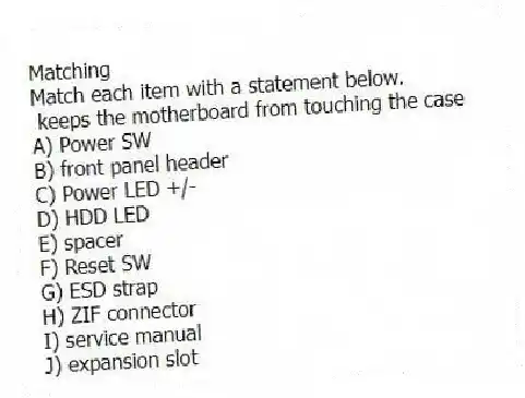 Matching
Match each item with a statement below.
- keeps the motherboard from touching the case
A) Power SW
B) front panel header
C) Power LED +/-
D) HDD LED
E) spacer
F) Reset SW
G) ESD strap
H) ZIF connector
I) service manual
J) expansion slot