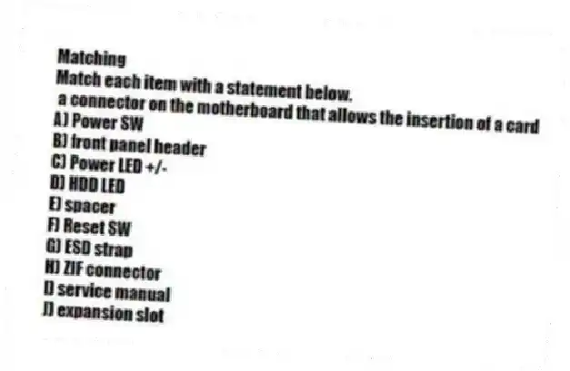 Matching
Match each item with a statement below.
- a connector on the motherboard that allows the insertion of a card
A) Power SW
B) front panel header
C) Power LED +/-
D) HDD LED
E) spacer
F) Reset SW
G) ESD strap
H) ZIF connector
I) service manual
J) expansion slot