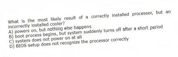 What is the most likely result of a correctly installed processor, but an incorrectly installed cooler?
A) powers on, but nothing else happens
B) boot process begins, but system suddenly turns off after a short period
C) system does not power on at all
D) BIOS setup does not recognize the processor correctly