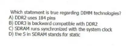 Which statement is true regarding DIMM technologies?
A) DDR2 uses 184 pins
B) DDR3 is backward compatible with DDR2
C) SDRAM runs synchronized with the system clock
D) the S in SDRAM stands for static