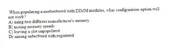 When populating a motherboard with DIMM modules, what configuration option will not work?
A) using two different manufacturer's memory
B) mixing memory speeds
C) leaving a slot unpopulated
D) mixing unbuffered with registered