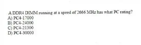 A DDR4 DIMM running at a speed of 2666 MHz has what PC rating?
A) PC4-17000
B) PC4-24000
C) PC4-21300
D) PC4-30000