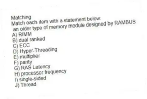 Matching
Match each item with a statement below.
- an older type of memory module designed by RAMBUS
A) RIMM
B) dual ranked
C) ECC
D) Hyper-Threading
E) multiplier
F) parity
G) RAS Latency
H) processor frequency
I) single-sided
J) Thread