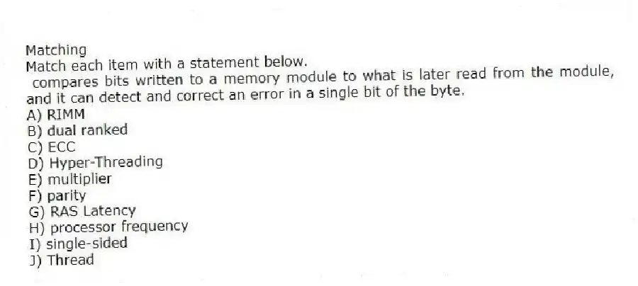 Matching
Match each item with a statement below.
- compares bits written to a memory module to what is later read from the module, and it can detect and correct an error in a single bit of the byte.
A) RIMM
B) dual ranked
C) ECC
D) Hyper-Threading
E) multiplier
F) parity
G) RAS Latency
H) processor frequency
I) single-sided
J) Thread