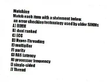 Matching
Match each item with a statement below.
- an error checking technology used by older SIMMs
A) RIMM
B) dual ranked
C) ECC
D) Hyper-Threading
E) multiplier
F) parity
G) RAS Latency
H) processor frequency
I) single-sided
J) Thread