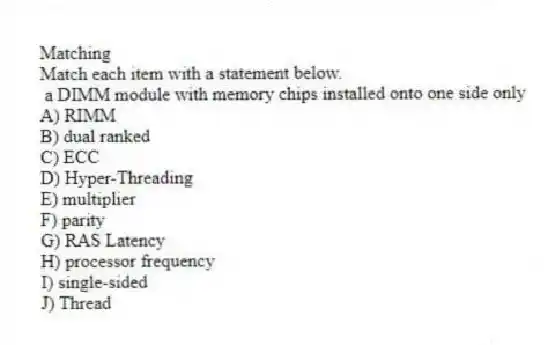 Matching
Match each item with a statement below.
- a DIMM module with memory chips installed onto one side only
A) RIMM
B) dual ranked
C) ECC
D) Hyper-Threading
E) multiplier
F) parity
G) RAS Latency
H) processor frequency
I) single-sided
J) Thread