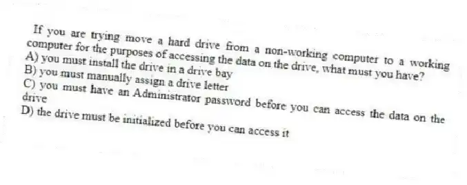 If you are trying move a hard drive from a non-working computer to a working computer for the purposes of accessing the data on the drive, what must you have?
A) you must install the drive in a drive bay
B) you must manually assign a drive letter
C) you must have an Administrator password before you can access the data on the drive
D) the drive must be initialized before you can access it