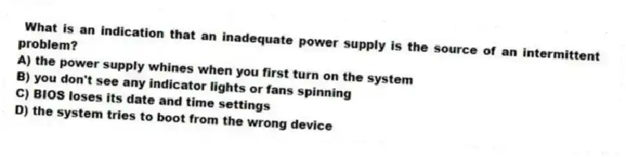 What is an indication that an inadequate power supply is the source of an intermittent problem?
A) the power supply whines when you first turn on the system
B) you don't see any indicator lights or fans spinning
C) BIOS loses its date and time settings
D) the system tries to boot from the wrong device