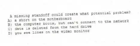 A missing standoff could create what potential problem?
A) a short on the motherboard
B) the computer boots, but can't connect to the network
C) data is deleted from the hard drive
D) you see lines on the video monitor