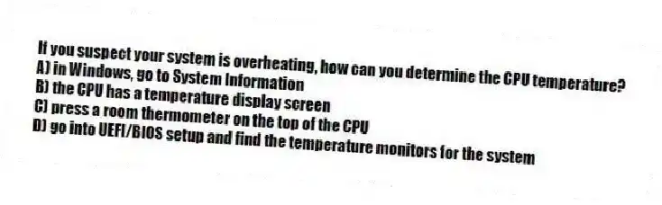 If you suspect your system is overheating, how can you determine the CPU temperature?
A) in Windows, go to System Information
B) the CPU has a temperature display screen
C) press a room thermometer on the top of the CPU
D) go into UEFI/BIOS setup and find the temperature monitors for the system