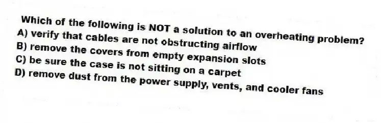 Which of the following is NOT a solution to an overheating problem?
A) verify that cables are not obstructing airflow
B) remove the covers from empty expansion slots
C) be sure the case is not sitting on a carpet
D) remove dust from the power supply, vents, and cooler fans