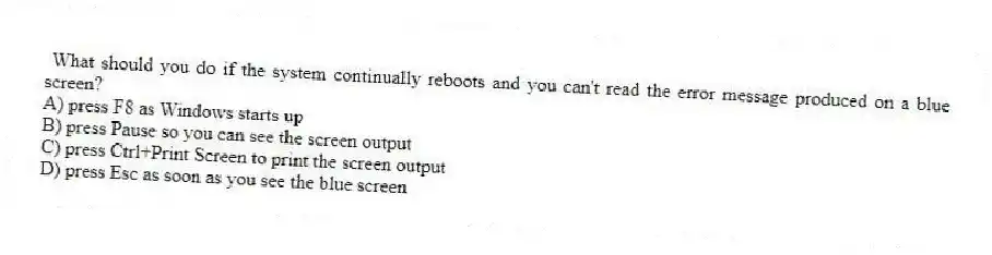 What should you do if the system continually reboots and you can't read the error message produced on a blue screen?
A) press F8 as Windows starts up
B) press Pause so you can see the screen output
C) press Ctrl+Print Screen to print the screen output
D) press Esc as soon as you see the blue screen