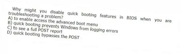 Why might you disable quick booting features in BIOS when you are troubleshooting a problem?
A) to enable access the advanced boot menu
B) quick booting prevents Windows from logging errors
C) to see a full POST report
D) quick booting bypasses the POST