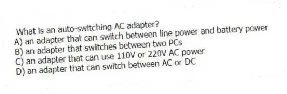 What is an auto-switching AC adapter?
A) an adapter that can switch between line power and battery power
B) an adapter that switches between two PCs
C) an adapter that can use 110V or 220V AC power
D) an adapter that can switch between AC or DC