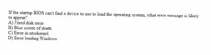 If the startup BIOS can't find a device to use to load the operating system, what error message is likely to appear?
A) Fixed disk error
B) Blue screen of death
C) Error in ntoskernel
D) Error loading Windows