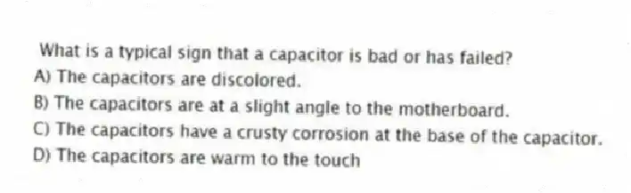 What is a typical sign that a capacitor is bad or has failed?
A) The capacitors are discolored.
B) The capacitors are at a slight angle to the motherboard.
C) The capacitors have a crusty corrosion at the base of the capacitor.
D) The capacitors are warm to the touch