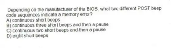Depending on the manufacturer of the BIOS, what two different POST beep code sequences indicate a memory error?
A) continuous short beeps
B) continuous three short beeps and then a pause
C) continuous two short beeps and then a pause
D) eight short beeps