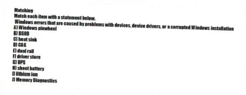 Matching
Match each item with a statement below.
- Windows errors that are caused by problems with devices, device drivers, or a corrupted Windows installation
A) Windows pinwheel
B) BSOD
C) heat sink
D) CAG
E) dual rail
F) driver store
G) UPS
H) sheet battery
I) lithium ion
J) Memory Diagnostics