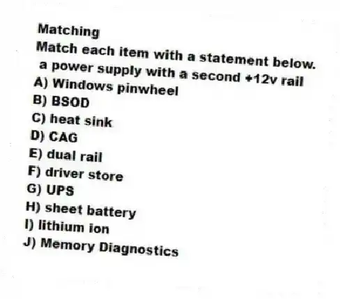 Matching
Match each item with a statement below.
- a power supply with a second +12v rail
A) Windows pinwheel
B) BSOD
C) heat sink
D) CAG
E) dual rail
F) driver store
G) UPS
H) sheet battery
I) lithium ion
J) Memory Diagnostics