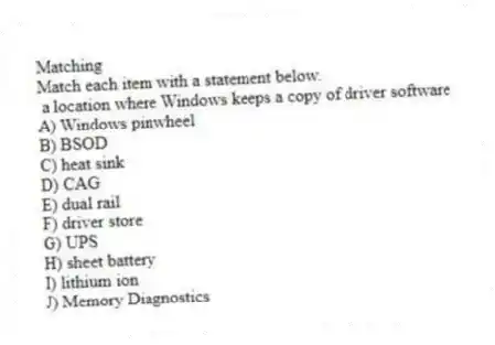 Matching
Match each item with a statement below.
- a location where Windows keeps a copy of driver software
A) Windows pinwheel
B) BSOD
C) heat sink
D) CAG
E) dual rail
F) driver store
G) UPS
H) sheet battery
I) lithium ion
J) Memory Diagnostics