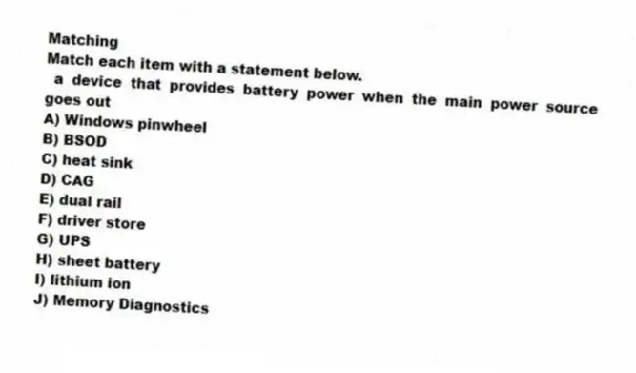 Matching
Match each item with a statement below.
- a device that provides battery power when the main power source goes out
A) Windows pinwheel
B) BSOD
C) heat sink
D) CAG
E) dual rail
F) driver store
G) UPS
H) sheet battery
I) lithium ion
J) Memory Diagnostics
