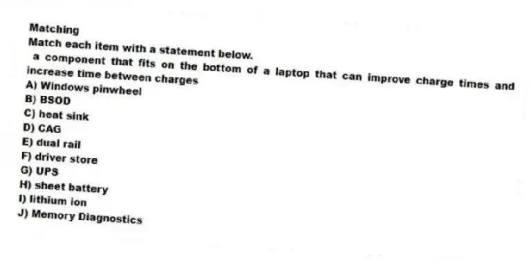 Matching
Match each item with a statement below.
- a component that fits on the bottom of a laptop that can improve charge times and increase time between charges
A) Windows pinwheel
B) BSOD
C) heat sink
D) CAG
E) dual rail
F) driver store
G) UPS
H) sheet battery
I) lithium ion
J) Memory Diagnostics