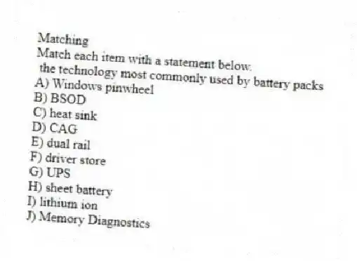 Matching
Match each item with a statement below.
- the technology most commonly used by battery packs
A) Windows pinwheel
B) BSOD
C) heat sink
D) CAG
E) dual rail
F) driver store
G) UPS
H) sheet battery
I) lithium ion
J) Memory Diagnostics