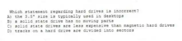  Which statement regarding hard drives is incorrect?
A) the 3.5" size is typically used in desktops
B) a solid state drive has no moving parts
C) solid state drives are less expensive than magnetic hard drives
D) tracks on a hard drive are divided into sectors
