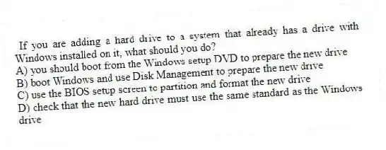 If you are adding a hard drive to a system that already has a drive with Windows installed on it, what should you do?
A) you should boot from the Windows setup DVD to prepare the new drive
B) boot Windows and use Disk Management to prepare the new drive
C) use the BIOS setup screen to partition and format the new drive
D) check that the new hard drive must use the same standard as the Windows drive