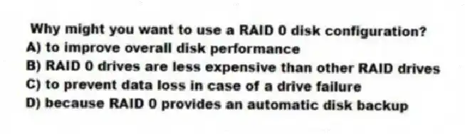 Why might you want to use a RAID 0 disk configuration?
A) to improve overall disk performance
B) RAID 0 drives are less expensive than other RAID drives
C) to prevent data loss in case of a drive failure
D) because RAID 0 provides an automatic disk backup