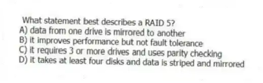  What statement best describes a RAID 5?
A) data from one drive is mirrored to another
B) it improves performance but not fault tolerance
C) it requires 3 or more drives and uses parity checking
D) it takes at least four disks and data is striped and mirrored