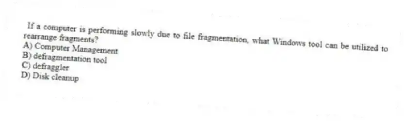If a computer is performing slowly due to file fragmentation, what Windows tool can be utilized to rearrange fragments?
A) Computer Management
B) defragmentation tool
C) defraggler
D) Disk cleanup