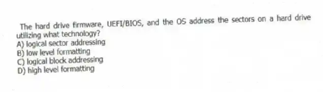  The hard drive firmware, UEFI/BIOS, and the OS address the sectors on a hard drive utilizing what technology?
A) logical sector addressing
B) low level formatting
C) logical block addressing
D) high level formatting