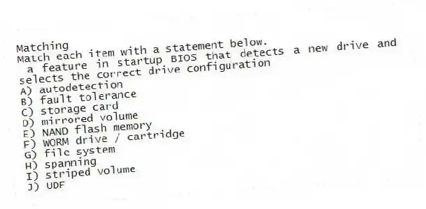 Matching
Match each item with a statement below.
- a feature in startup BIOS that detects a new drive and selects the correct drive configuration
A) autodetection
B) fault tolerance
C) storage card
D) mirrored volume
E) NAND flash memory
F) WORM drive / cartridge
G) file system
H) spanning
I) striped volume
J) UDF
